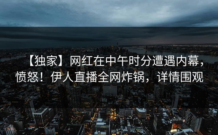 【独家】网红在中午时分遭遇内幕，愤怒！伊人直播全网炸锅，详情围观
