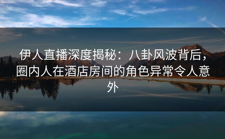 伊人直播深度揭秘：八卦风波背后，圈内人在酒店房间的角色异常令人意外