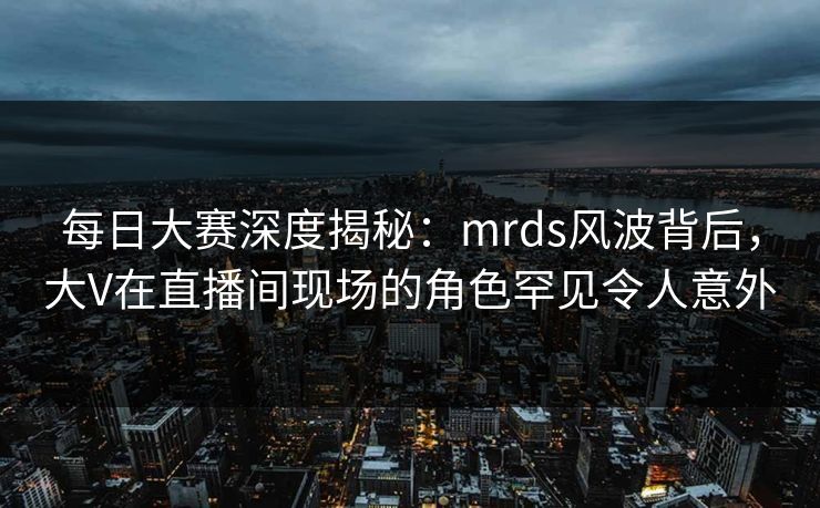 每日大赛深度揭秘：mrds风波背后，大V在直播间现场的角色罕见令人意外