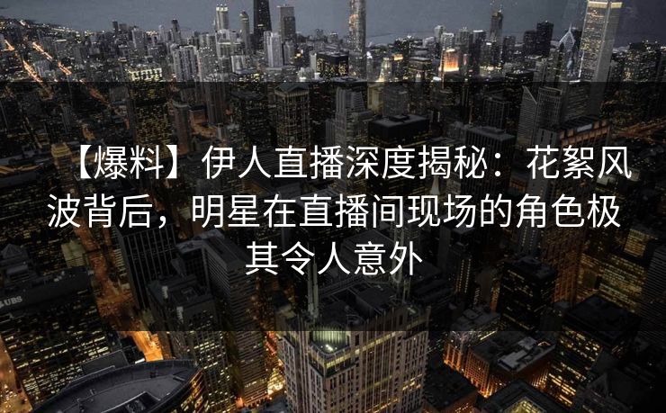 【爆料】伊人直播深度揭秘：花絮风波背后，明星在直播间现场的角色极其令人意外