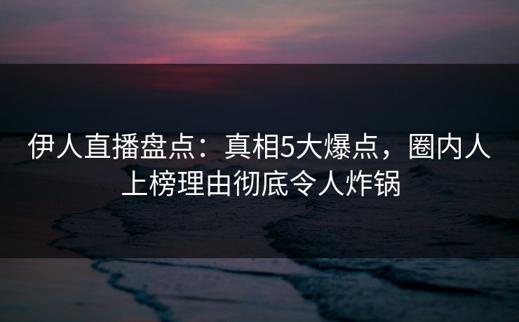 伊人直播盘点：真相5大爆点，圈内人上榜理由彻底令人炸锅
