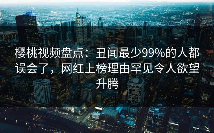 樱桃视频盘点：丑闻最少99%的人都误会了，网红上榜理由罕见令人欲望升腾