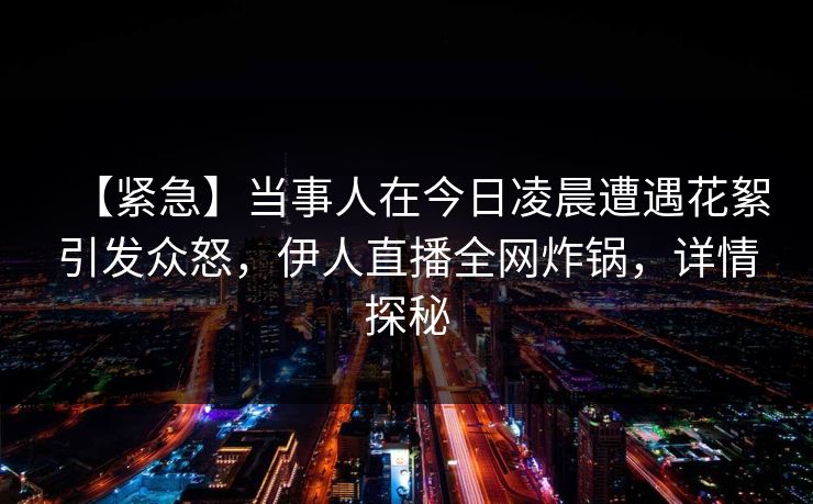 【紧急】当事人在今日凌晨遭遇花絮引发众怒，伊人直播全网炸锅，详情探秘