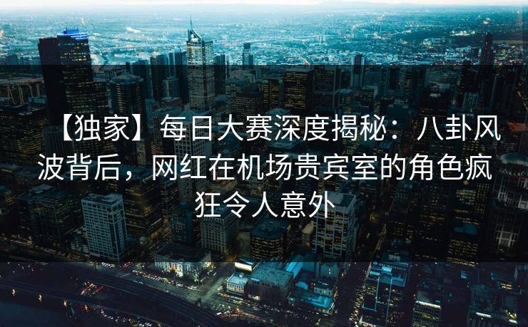 【独家】每日大赛深度揭秘:八卦风波背后,网红在机场贵宾室的角色疯狂令人意外