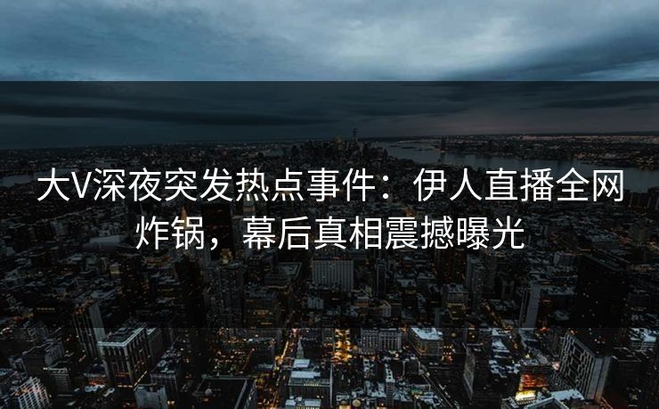 大V深夜突发热点事件：伊人直播全网炸锅，幕后真相震撼曝光