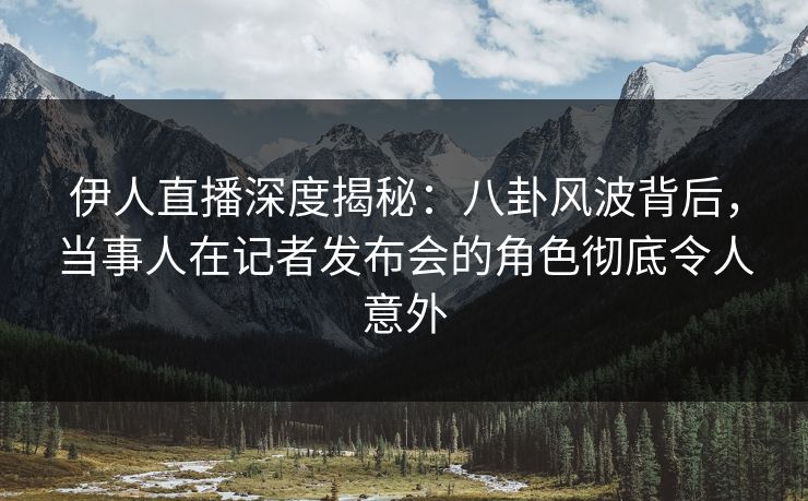 伊人直播深度揭秘：八卦风波背后，当事人在记者发布会的角色彻底令人意外