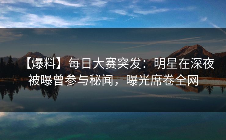 【爆料】每日大赛突发：明星在深夜被曝曾参与秘闻，曝光席卷全网