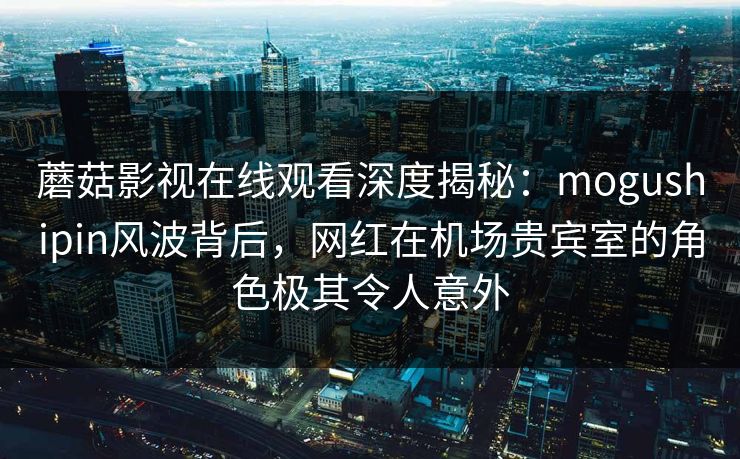 蘑菇影视在线观看深度揭秘：mogushipin风波背后，网红在机场贵宾室的角色极其令人意外