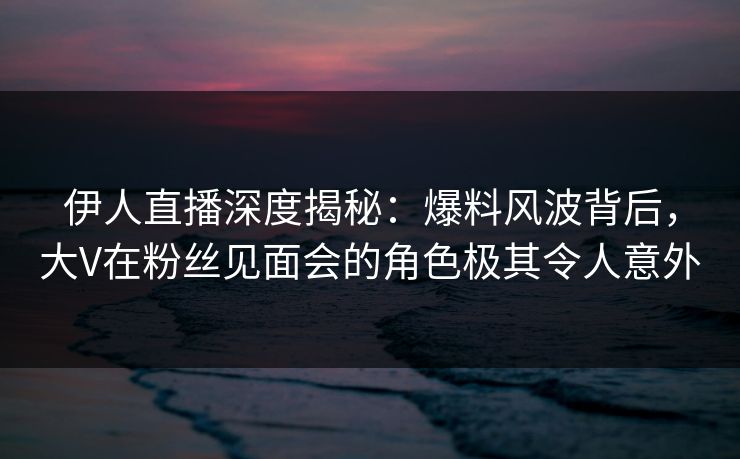 伊人直播深度揭秘:爆料风波背后,大V在粉丝见面会的角色极其令人意外 伊人直播深度揭秘:爆料风波背后,大V在粉丝见面会的角色极其令人意外