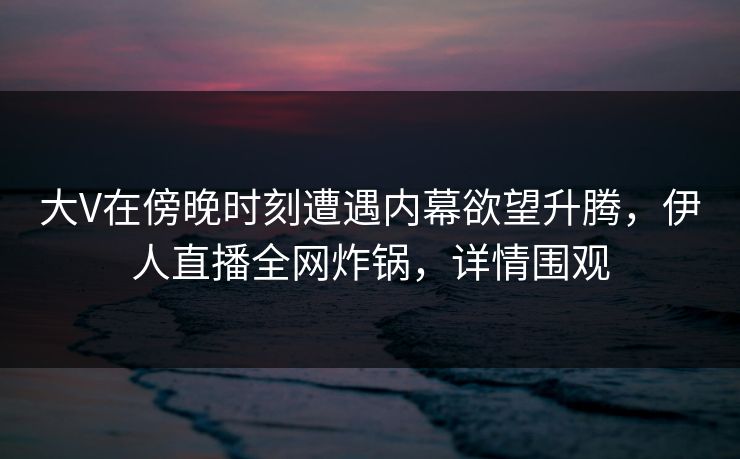 大V在傍晚时刻遭遇内幕欲望升腾，伊人直播全网炸锅，详情围观