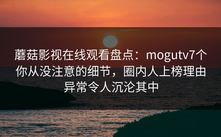 蘑菇影视在线观看盘点:mogutv7个你从没注意的细节,圈内人上榜理由异常令人沉沦其中 蘑菇影视在线观看盘点:mogutv7个你从没注意的细节,圈内人上榜理由异常令人沉沦其中