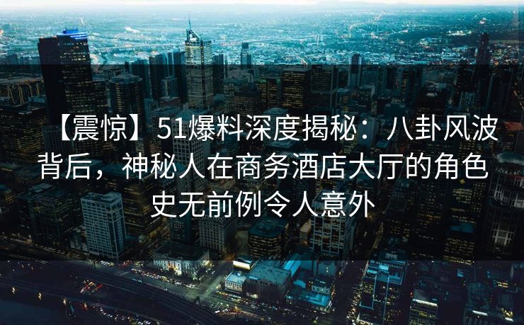 【震惊】51爆料深度揭秘:八卦风波背后,神秘人在商务酒店大厅的角色史无前例令人意外