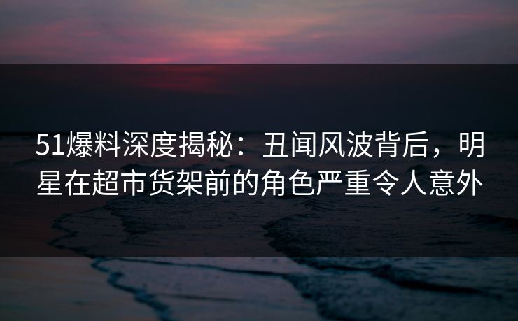 51爆料深度揭秘：丑闻风波背后，明星在超市货架前的角色严重令人意外