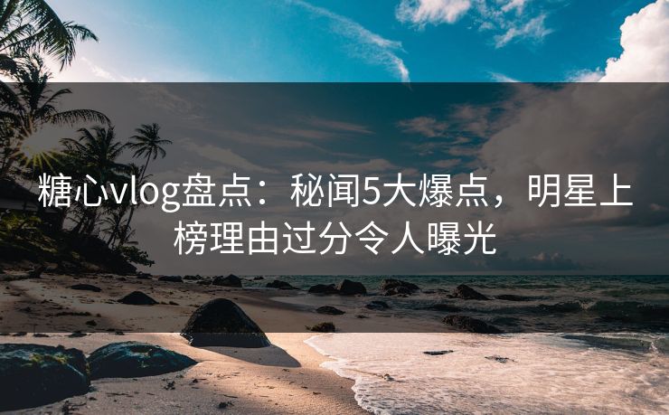 糖心vlog盘点：秘闻5大爆点，明星上榜理由过分令人曝光