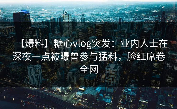 【爆料】糖心vlog突发：业内人士在深夜一点被曝曾参与猛料，脸红席卷全网