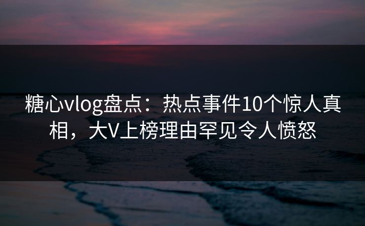 糖心vlog盘点：热点事件10个惊人真相，大V上榜理由罕见令人愤怒