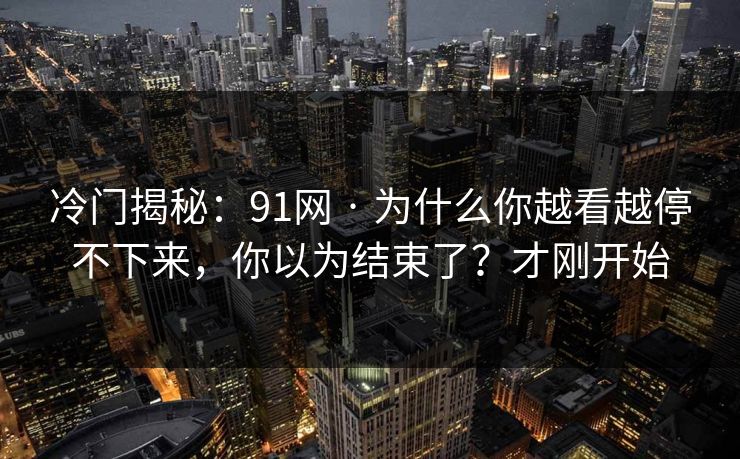 冷门揭秘：91网 · 为什么你越看越停不下来，你以为结束了？才刚开始