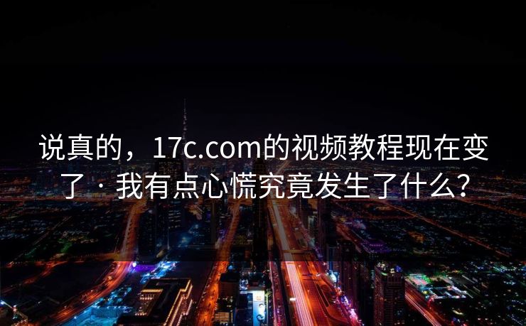 说真的，17c.com的视频教程现在变了 · 我有点心慌究竟发生了什么？