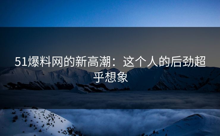 51爆料网的新高潮：这个人的后劲超乎想象