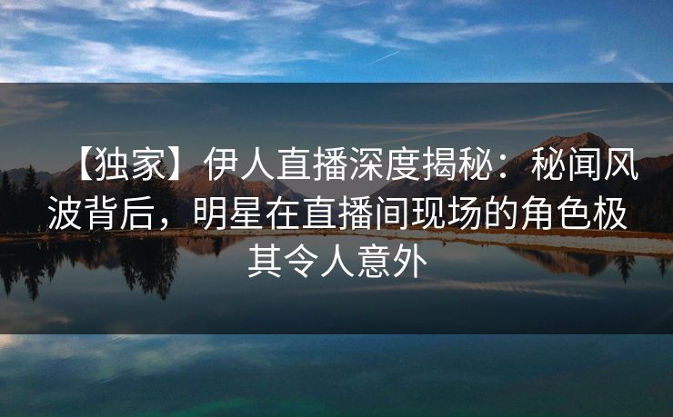 【独家】伊人直播深度揭秘:秘闻风波背后,明星在直播间现场的角色极其令人意外