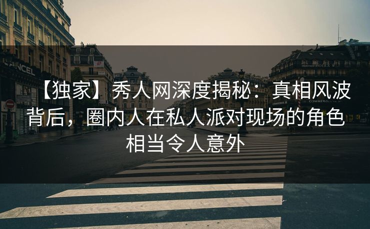 【独家】秀人网深度揭秘:真相风波背后,圈内人在私人派对现场的角色相当令人意外