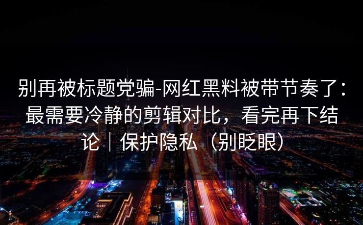 别再被标题党骗-网红黑料被带节奏了:最需要冷静的剪辑对比,看完再下结论|保护隐私(别眨眼) 别再被标题党骗-网红黑料被带节奏了:最需要冷静的剪辑对比,看完再下结论|保护隐私(别眨眼)